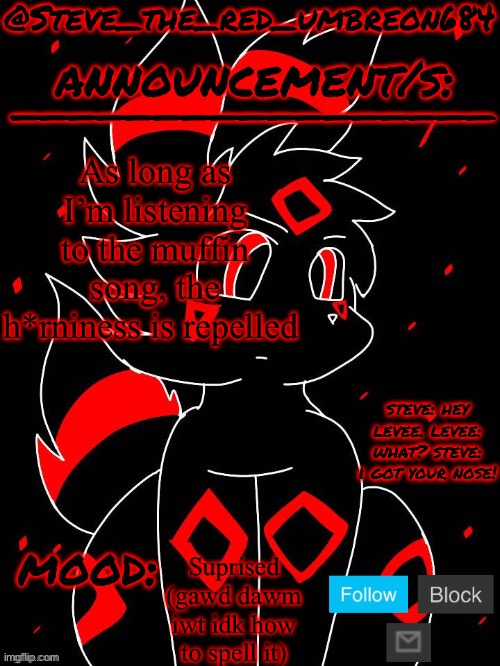 5:45pm, November 13th (username change tomorrow!) | As long as I’m listening to the muffin song, the h*rniness is repelled; Suprised (gawd dawm iwt idk how to spell it) | image tagged in steve_the_red_umbreon684 | made w/ Imgflip meme maker