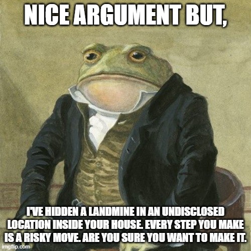 my first $h!tpost | NICE ARGUMENT BUT, I'VE HIDDEN A LANDMINE IN AN UNDISCLOSED LOCATION INSIDE YOUR HOUSE. EVERY STEP YOU MAKE IS A RISKY MOVE. ARE YOU SURE YOU WANT TO MAKE IT. | image tagged in gentlemen it is with great pleasure to inform you that | made w/ Imgflip meme maker