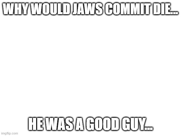 im legit tearing up rn | WHY WOULD JAWS COMMIT DIE... HE WAS A GOOD GUY... | made w/ Imgflip meme maker