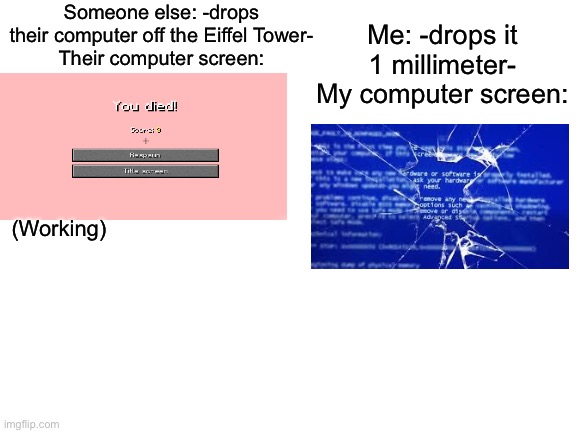 Why’d they even give us computers? | Someone else: -drops their computer off the Eiffel Tower-
Their computer screen:; Me: -drops it 1 millimeter-
My computer screen:; (Working) | image tagged in blank white template | made w/ Imgflip meme maker
