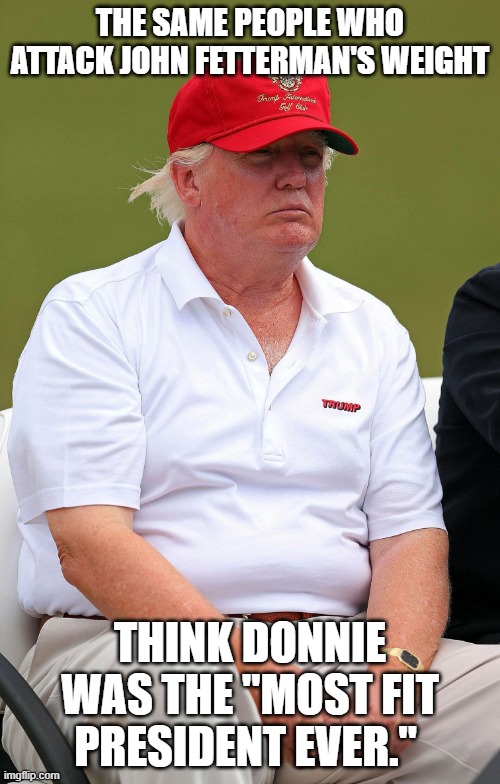 Fat Trumps | THE SAME PEOPLE WHO ATTACK JOHN FETTERMAN'S WEIGHT; THINK DONNIE WAS THE "MOST FIT PRESIDENT EVER." | image tagged in fat trumps | made w/ Imgflip meme maker