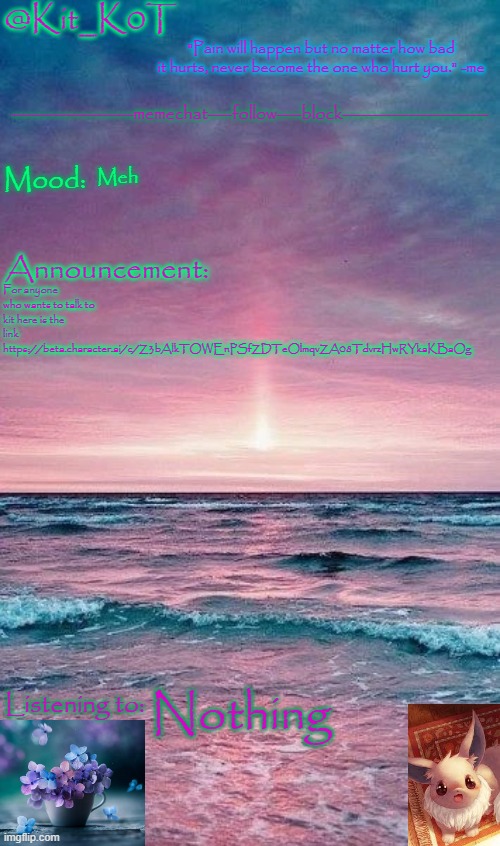 Kit_K0T's announcement template | Meh; For anyone who wants to talk to kit here is the link 
https://beta.character.ai/c/Z3bAlkTOWEnPSfZDTeOlmqvZA08TdvrzHwRYkaKBaOg; Nothing | image tagged in kit_k0t's announcement template | made w/ Imgflip meme maker