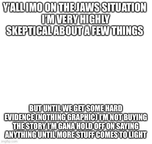 skeptical about jaws | Y’ALL IMO ON THE JAWS SITUATION 
I’M VERY HIGHLY SKEPTICAL ABOUT A FEW THINGS; BUT UNTIL WE GET SOME HARD EVIDENCE (NOTHING GRAPHIC) I’M NOT BUYING THE STORY I’M GANA HOLD OFF ON SAYING ANYTHING UNTIL MORE STUFF COMES TO LIGHT | made w/ Imgflip meme maker