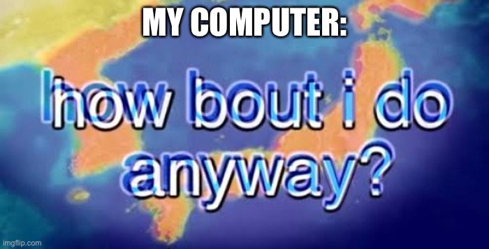 How bout i do anyway | MY COMPUTER: | image tagged in how bout i do anyway | made w/ Imgflip meme maker