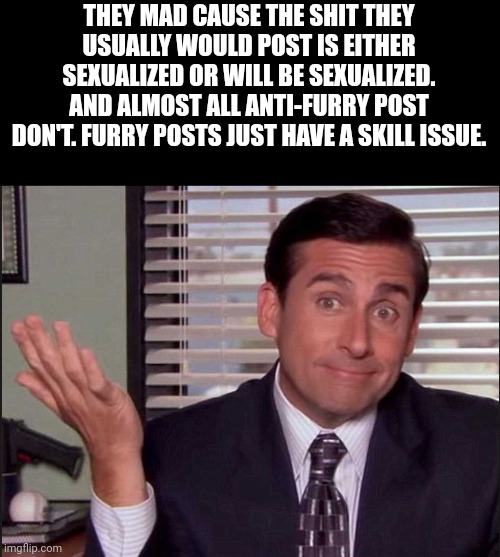 And y'all complaining about it just means it's a "you problem" + skill issue (this is msmg, literally a hub for anti content) | THEY MAD CAUSE THE SHIT THEY USUALLY WOULD POST IS EITHER SEXUALIZED OR WILL BE SEXUALIZED. AND ALMOST ALL ANTI-FURRY POST DON'T. FURRY POSTS JUST HAVE A SKILL ISSUE. | image tagged in michael scott | made w/ Imgflip meme maker