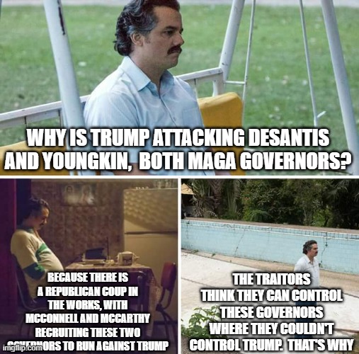 Sad Pablo Escobar | WHY IS TRUMP ATTACKING DESANTIS AND YOUNGKIN,  BOTH MAGA GOVERNORS? BECAUSE THERE IS A REPUBLICAN COUP IN THE WORKS, WITH MCCONNELL AND MCCARTHY RECRUITING THESE TWO GOVERNORS TO RUN AGAINST TRUMP; THE TRAITORS THINK THEY CAN CONTROL THESE GOVERNORS WHERE THEY COULDN'T CONTROL TRUMP.  THAT'S WHY | image tagged in memes,sad pablo escobar | made w/ Imgflip meme maker