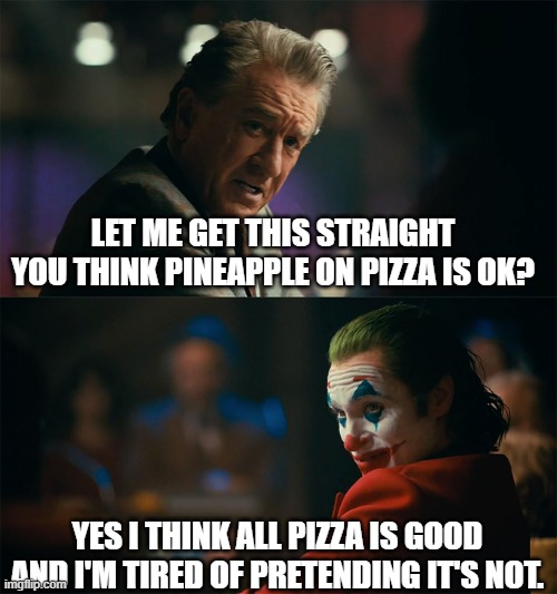 I'm tired of pretending it's not | LET ME GET THIS STRAIGHT YOU THINK PINEAPPLE ON PIZZA IS OK? YES I THINK ALL PIZZA IS GOOD AND I'M TIRED OF PRETENDING IT'S NOT. | image tagged in i'm tired of pretending it's not | made w/ Imgflip meme maker