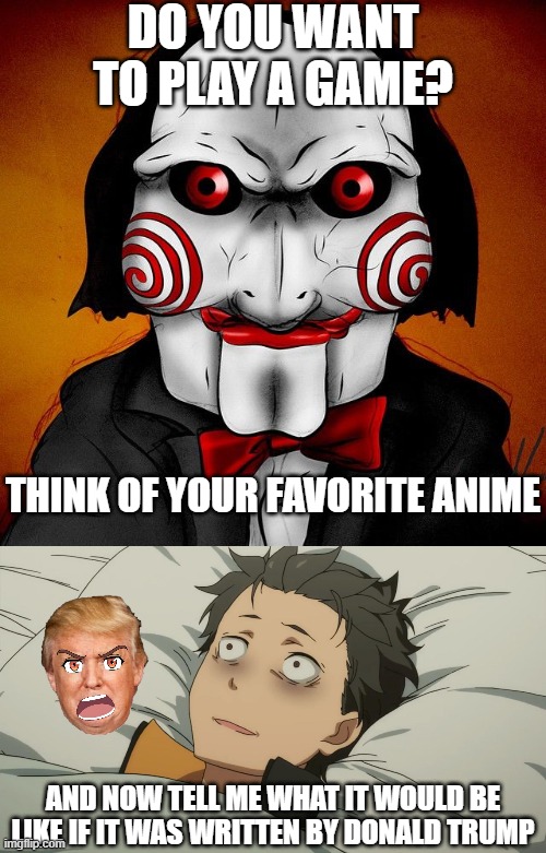 Written by, starring, or about. | DO YOU WANT TO PLAY A GAME? THINK OF YOUR FAVORITE ANIME; AND NOW TELL ME WHAT IT WOULD BE LIKE IF IT WAS WRITTEN BY DONALD TRUMP | image tagged in wanna play a game saw,re zero subaru,donald trump,anime,what if | made w/ Imgflip meme maker