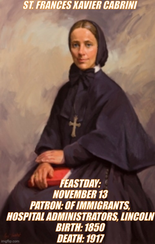 Francis Xavier | ST. FRANCES XAVIER CABRINI; FEASTDAY: NOVEMBER 13
PATRON: OF IMMIGRANTS, HOSPITAL ADMINISTRATORS, LINCOLN
BIRTH: 1850
DEATH: 1917 | image tagged in women,saints,catholic,feast,christianity,immigration | made w/ Imgflip meme maker