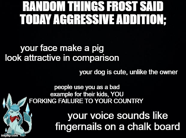 Black background | RANDOM THINGS FROST SAID TODAY AGGRESSIVE ADDITION;; your face make a pig look attractive in comparison; your dog is cute, unlike the owner; people use you as a bad example for their kids, YOU FORKING FAILURE TO YOUR COUNTRY; your voice sounds like fingernails on a chalk board | image tagged in black background | made w/ Imgflip meme maker