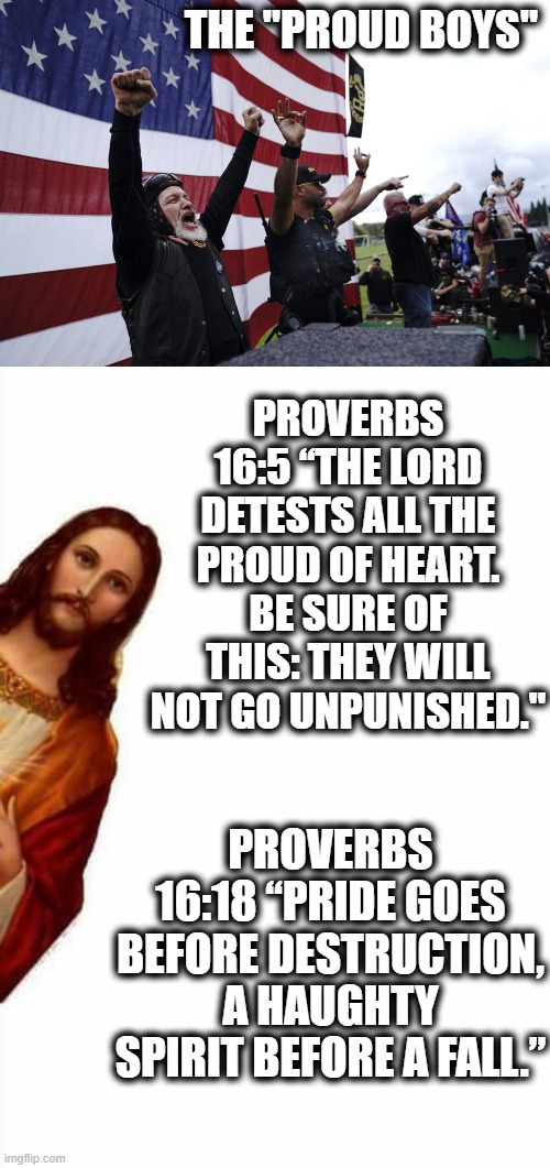 Are you a CINO too? | THE "PROUD BOYS"; PROVERBS 16:5 “THE LORD DETESTS ALL THE PROUD OF HEART. BE SURE OF THIS: THEY WILL NOT GO UNPUNISHED."; PROVERBS 16:18 “PRIDE GOES BEFORE DESTRUCTION, A HAUGHTY SPIRIT BEFORE A FALL.” | image tagged in stand back and stand by,jesus watcha doin,memes,maga,politics,jesus | made w/ Imgflip meme maker
