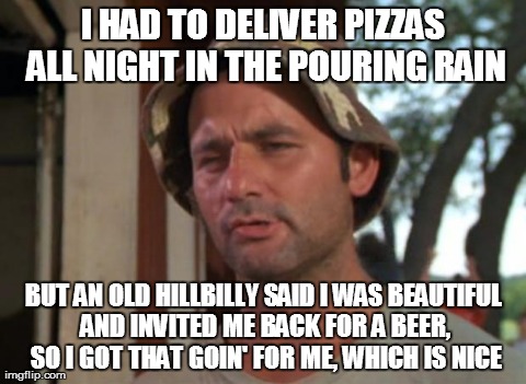 So I Got That Goin For Me Which Is Nice Meme | I HAD TO DELIVER PIZZAS ALL NIGHT IN THE POURING RAIN BUT AN OLD HILLBILLY SAID I WAS BEAUTIFUL AND INVITED ME BACK FOR A BEER, SO I GOT THA | image tagged in memes,so i got that goin for me which is nice,AdviceAnimals | made w/ Imgflip meme maker