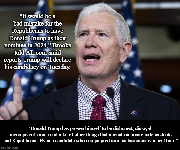 Mo Brooks Turns on Trump | "It would be a bad mistake for the Republicans to have Donald Trump as their nominee in 2024,” Brooks told AL.com amid reports Trump will declare his candidacy on Tuesday. "Donald Trump has proven himself to be dishonest, disloyal, incompetent, crude and a lot of other things that alienate so many independents and Republicans. Even a candidate who campaigns from his basement can beat him.” | image tagged in mo brooks speaking emphatically,memes,news,politics | made w/ Imgflip meme maker