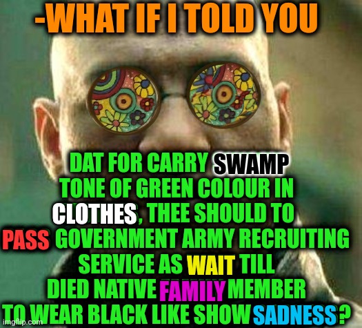 -Furlough test. | -WHAT IF I TOLD YOU; DAT FOR CARRY SWAMP TONE OF GREEN COLOUR IN CLOTHES, THEE SHOULD TO PASS GOVERNMENT ARMY RECRUITING SERVICE AS WAIT TILL DIED NATIVE FAMILY MEMBER TO WEAR BLACK LIKE SHOW SADNESS? SWAMP; CLOTHES; PASS; WAIT; FAMILY; SADNESS | image tagged in acid kicks in morpheus,ugandan knuckles army,clothes,drain the swamp,honor,despair | made w/ Imgflip meme maker