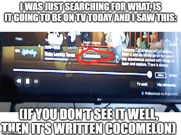 I just found this | I WAS JUST SEARCHING FOR WHAT, IS IT GOING TO BE ON TV TODAY AND I SAW THIS:; (IF YOU DON'T SEE IT WELL, THEN IT'S WRITTEN COCOMELON) | image tagged in vicces | made w/ Imgflip meme maker