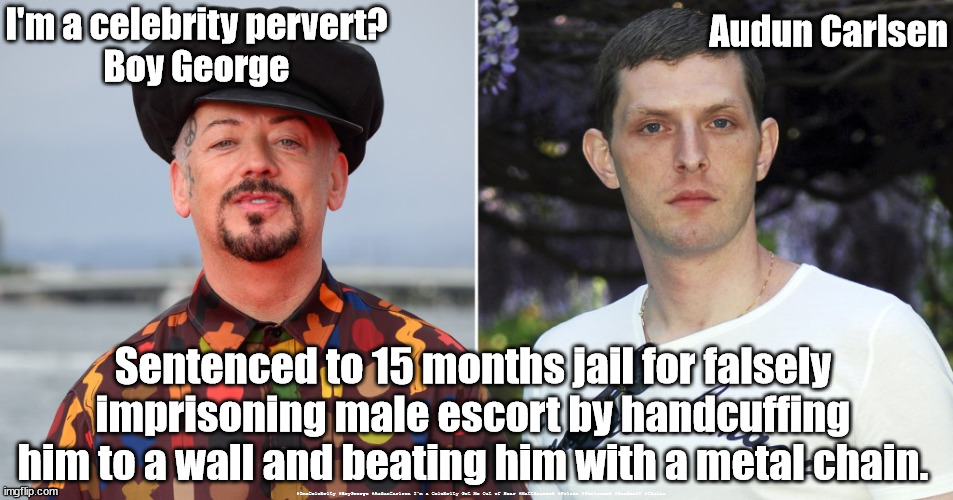 Boy George - I'm a Celebrity - Jail | Audun Carlsen; I'm a celebrity pervert?
Boy George; Sentenced to 15 months jail for falsely imprisoning male escort by handcuffing him to a wall and beating him with a metal chain. #ImaCelebrity #BoyGeorge #AudunCarlsen I'm a Celebrity Get Me Out of Hear #MattHancock #Prison #Sentenced #Handcuff #Chains | image tagged in i'm a celebrity get me out of here,boy george audun carlsen,george o'dowd,ant n dec,arrested sentenced jail,matt hancock tory | made w/ Imgflip meme maker