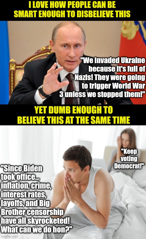 Intelligence and ignorance are close friends.... | I LOVE HOW PEOPLE CAN BE SMART ENOUGH TO DISBELIEVE THIS; "We invaded Ukraine because it's full of Nazis! They were going to trigger World War 3 unless we stopped them!"; "Keep voting Democrat!"; YET DUMB ENOUGH TO BELIEVE THIS AT THE SAME TIME; "Since Biden took office... inflation, crime, interest rates, layoffs, and Big Brother censorship have all skyrocketed! What can we do hon?" | image tagged in putin perhaps,couple upset in bed,liberal logic,hypocrisy,intelligence,when you realize | made w/ Imgflip meme maker