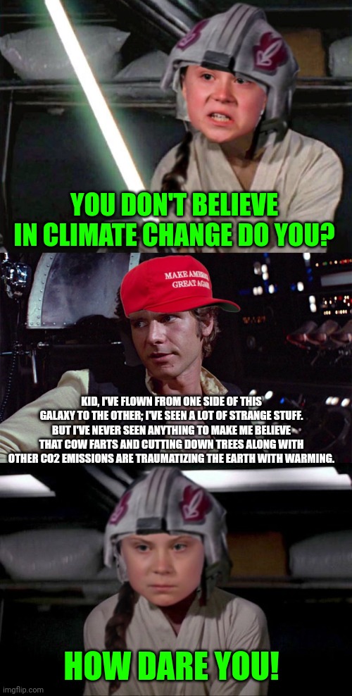 You don't believe in climate change do you? | YOU DON'T BELIEVE IN CLIMATE CHANGE DO YOU? KID, I'VE FLOWN FROM ONE SIDE OF THIS GALAXY TO THE OTHER; I'VE SEEN A LOT OF STRANGE STUFF. BUT I'VE NEVER SEEN ANYTHING TO MAKE ME BELIEVE THAT COW FARTS AND CUTTING DOWN TREES ALONG WITH OTHER CO2 EMISSIONS ARE TRAUMATIZING THE EARTH WITH WARMING. HOW DARE YOU! | image tagged in greta thunberg how dare you,climate change,stupid liberals,star wars,han solo | made w/ Imgflip meme maker