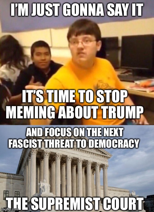 I’M JUST GONNA SAY IT; IT’S TIME TO STOP MEMING ABOUT TRUMP; AND FOCUS ON THE NEXT FASCIST THREAT TO DEMOCRACY; THE SUPREMIST COURT | image tagged in i'm just gonna say it,supreme court | made w/ Imgflip meme maker