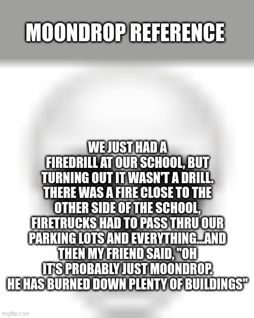 LMAO- WAIT DID HE FIND OUT ABOUT ECLIPSE BEING ALIVE AND WENT ON A MAD RAMAGE AND BURNED DOWN THAT BUILDING??? | MOONDROP REFERENCE; WE JUST HAD A FIREDRILL AT OUR SCHOOL, BUT TURNING OUT IT WASN'T A DRILL. THERE WAS A FIRE CLOSE TO THE OTHER SIDE OF THE SCHOOL, FIRETRUCKS HAD TO PASS THRU OUR PARKING LOTS AND EVERYTHING...AND THEN MY FRIEND SAID, "OH IT'S PROBABLY JUST MOONDROP. HE HAS BURNED DOWN PLENTY OF BUILDINGS" | image tagged in skull emoji,holy shi-,sun and moon show | made w/ Imgflip meme maker
