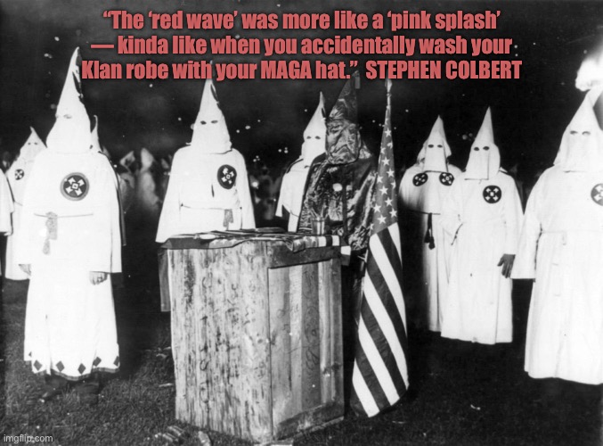 Pink Wave | “The ‘red wave’ was more like a ‘pink splash’
— kinda like when you accidentally wash your
Klan robe with your MAGA hat.”  STEPHEN COLBERT | image tagged in maga,blank red maga hat,ku klux klan,kkk | made w/ Imgflip meme maker