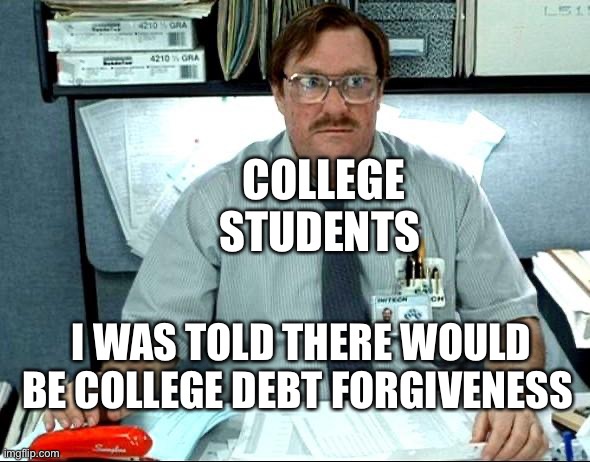 I Was Told There Would Be Meme | COLLEGE STUDENTS; I WAS TOLD THERE WOULD BE COLLEGE DEBT FORGIVENESS | image tagged in memes,i was told there would be,college liberal | made w/ Imgflip meme maker