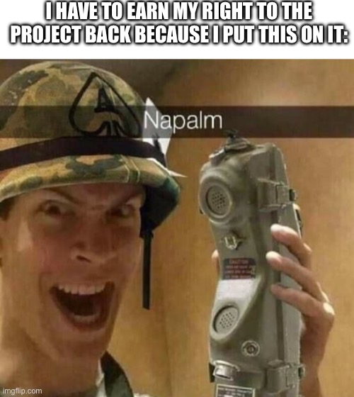 I HAVE TO EARN MY RIGHT TO THE PROJECT BACK BECAUSE I PUT THIS ON IT: | image tagged in napalm | made w/ Imgflip meme maker