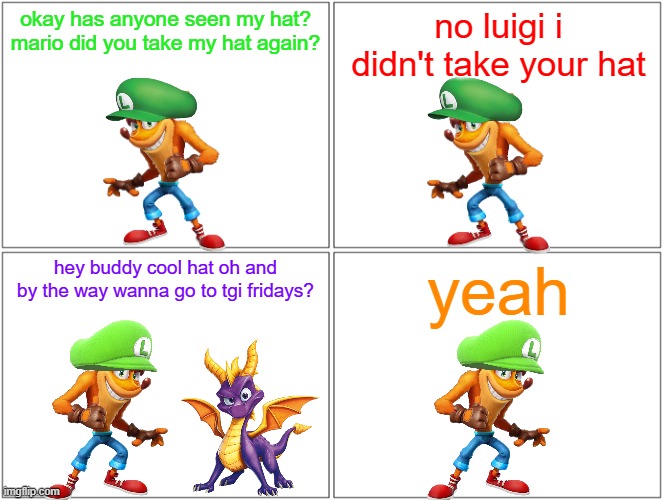 luigi can't find his hat | okay has anyone seen my hat? mario did you take my hat again? no luigi i didn't take your hat; hey buddy cool hat oh and by the way wanna go to tgi fridays? yeah | image tagged in memes,blank comic panel 2x2,activision,microsoft,crash bandicoot,spyro | made w/ Imgflip meme maker