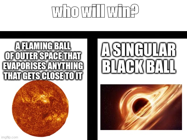 i made this while in school too (wow) | who will win? A FLAMING BALL OF OUTER SPACE THAT EVAPORISES ANYTHING THAT GETS CLOSE TO IT; A SINGULAR BLACK BALL | image tagged in school,who will win,the sun,black holes | made w/ Imgflip meme maker