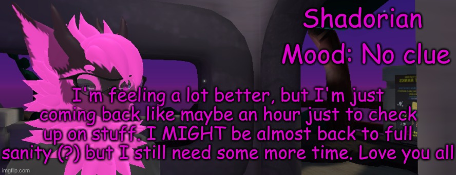 Almost there | Shadorian; Mood: No clue; I'm feeling a lot better, but I'm just coming back like maybe an hour just to check up on stuff. I MIGHT be almost back to full sanity (?) but I still need some more time. Love you all | image tagged in shadorian announcement 2 | made w/ Imgflip meme maker