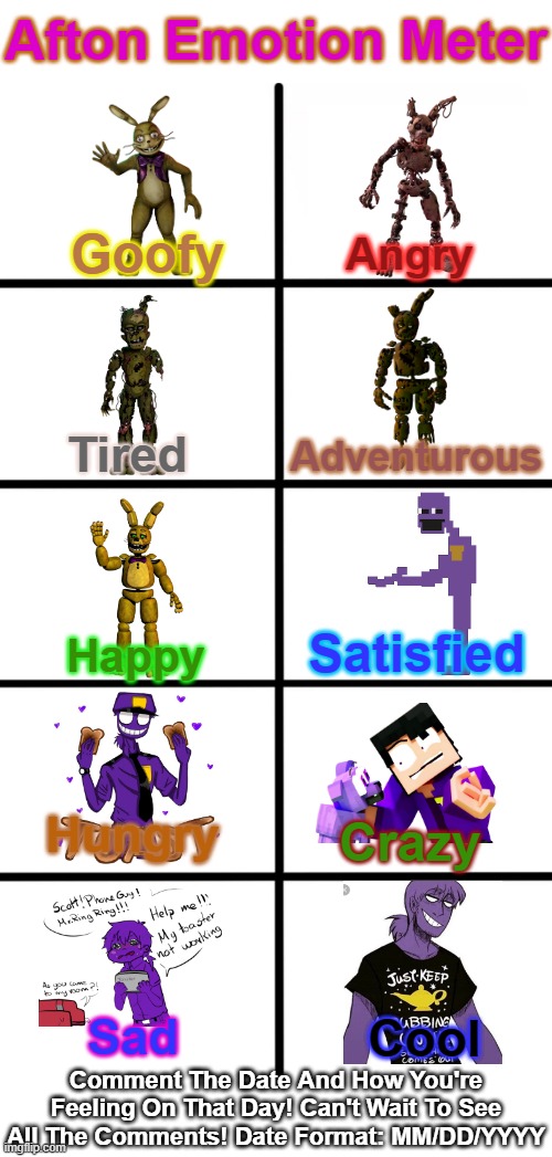 The Afton Emotion Meter | Afton Emotion Meter; Angry; Goofy; Tired; Adventurous; Satisfied; Happy; Hungry; Crazy; Sad; Cool; Comment The Date And How You're Feeling On That Day! Can't Wait To See All The Comments! Date Format: MM/DD/YYYY | image tagged in blank white template,blank starter pack,fnaf,funny,william afton,emotion meter | made w/ Imgflip meme maker