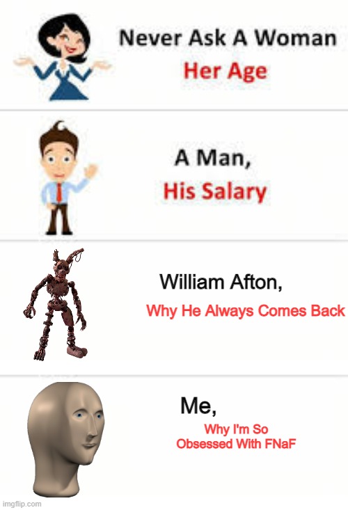 Pls don't ask | William Afton, Why He Always Comes Back; Me, Why I'm So Obsessed With FNaF | image tagged in never ask a woman her age,memes,fnaf,fnaf security breach,william afton,funny | made w/ Imgflip meme maker