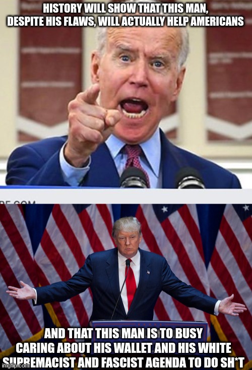 HISTORY WILL SHOW THAT THIS MAN, DESPITE HIS FLAWS, WILL ACTUALLY HELP AMERICANS; AND THAT THIS MAN IS TO BUSY CARING ABOUT HIS WALLET AND HIS WHITE SUPREMACIST AND FASCIST AGENDA TO DO SH*T | image tagged in joe biden no malarkey,donald trump | made w/ Imgflip meme maker