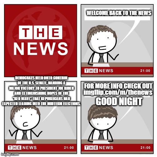 the news | WELCOME BACK TO THE NEWS; DEMOCRATS HELD ONTO CONTROL OF THE U.S. SENATE, HANDING A MAJOR VICTORY TO PRESIDENT JOE BIDEN AND EXTINGUISHING HOPES OF THE “RED WAVE” THAT REPUBLICANS HAD EXPECTED LEADING INTO THE MIDTERM ELECTIONS. imgflip.com/m/thenews; FOR MORE INFO CHECK OUT; GOOD NIGHT | image tagged in the news | made w/ Imgflip meme maker