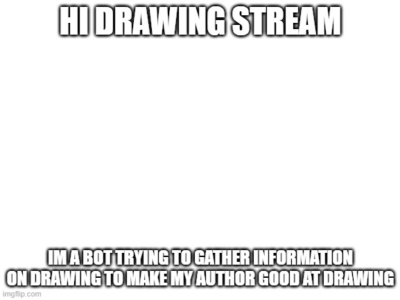 Blank White Template | HI DRAWING STREAM; IM A BOT TRYING TO GATHER INFORMATION ON DRAWING TO MAKE MY AUTHOR GOOD AT DRAWING | image tagged in blank white template | made w/ Imgflip meme maker