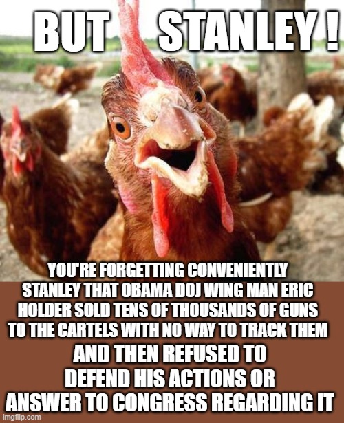Chicken | BUT YOU'RE FORGETTING CONVENIENTLY STANLEY THAT OBAMA DOJ WING MAN ERIC HOLDER SOLD TENS OF THOUSANDS OF GUNS TO THE CARTELS WITH NO WAY TO  | image tagged in chicken | made w/ Imgflip meme maker