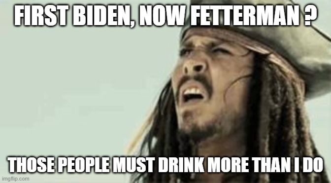 Captain Jack Sparrow | FIRST BIDEN, NOW FETTERMAN ? THOSE PEOPLE MUST DRINK MORE THAN I DO | image tagged in captain jack sparrow | made w/ Imgflip meme maker