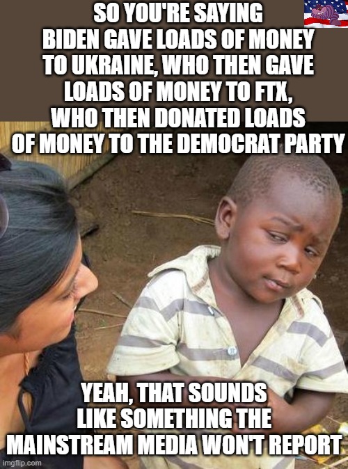 Democrat money laundering 101 |  SO YOU'RE SAYING BIDEN GAVE LOADS OF MONEY TO UKRAINE, WHO THEN GAVE LOADS OF MONEY TO FTX, WHO THEN DONATED LOADS OF MONEY TO THE DEMOCRAT PARTY; YEAH, THAT SOUNDS LIKE SOMETHING THE MAINSTREAM MEDIA WON'T REPORT | image tagged in memes,third world skeptical kid | made w/ Imgflip meme maker