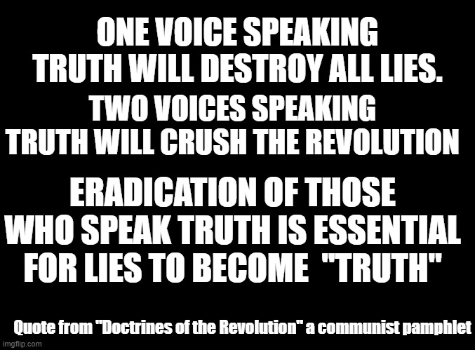 Guiding principles of cancel culture, and misinformation czars. Even the concept of truth is to be eliminated. | ONE VOICE SPEAKING TRUTH WILL DESTROY ALL LIES. TWO VOICES SPEAKING TRUTH WILL CRUSH THE REVOLUTION; ERADICATION OF THOSE WHO SPEAK TRUTH IS ESSENTIAL FOR LIES TO BECOME  "TRUTH"; Quote from "Doctrines of the Revolution" a communist pamphlet | image tagged in blank black | made w/ Imgflip meme maker