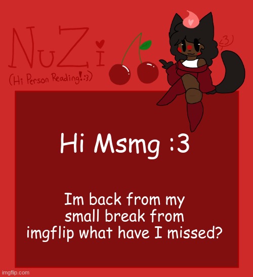 NuZi Announcement!! | Hi Msmg :3; Im back from my small break from imgflip what have I missed? | image tagged in nuzi announcement | made w/ Imgflip meme maker