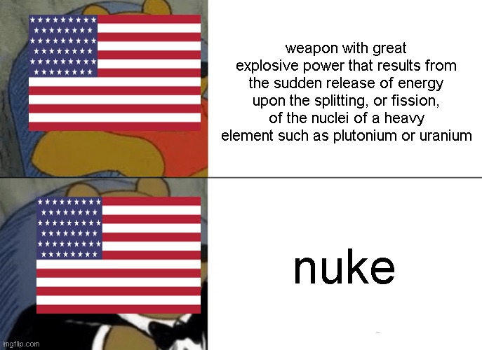 Tuxedo Winnie The Pooh | weapon with great explosive power that results from the sudden release of energy upon the splitting, or fission, of the nuclei of a heavy element such as plutonium or uranium; nuke | image tagged in memes,tuxedo winnie the pooh | made w/ Imgflip meme maker