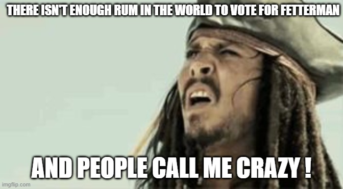 Captain Jack Sparrow | THERE ISN'T ENOUGH RUM IN THE WORLD TO VOTE FOR FETTERMAN; AND PEOPLE CALL ME CRAZY ! | image tagged in captain jack sparrow | made w/ Imgflip meme maker