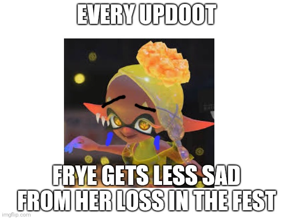 Pearlfan note: this good :3 | EVERY UPDOOT; FRYE GETS LESS SAD FROM HER LOSS IN THE FEST | image tagged in splatoon | made w/ Imgflip meme maker