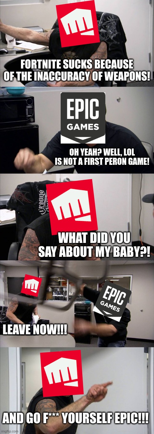 average game company argument | FORTNITE SUCKS BECAUSE OF THE INACCURACY OF WEAPONS! OH YEAH? WELL, LOL IS NOT A FIRST PERON GAME! WHAT DID YOU SAY ABOUT MY BABY?! LEAVE NOW!!! AND GO F*** YOURSELF EPIC!!! | image tagged in memes,american chopper argument,funny memes | made w/ Imgflip meme maker