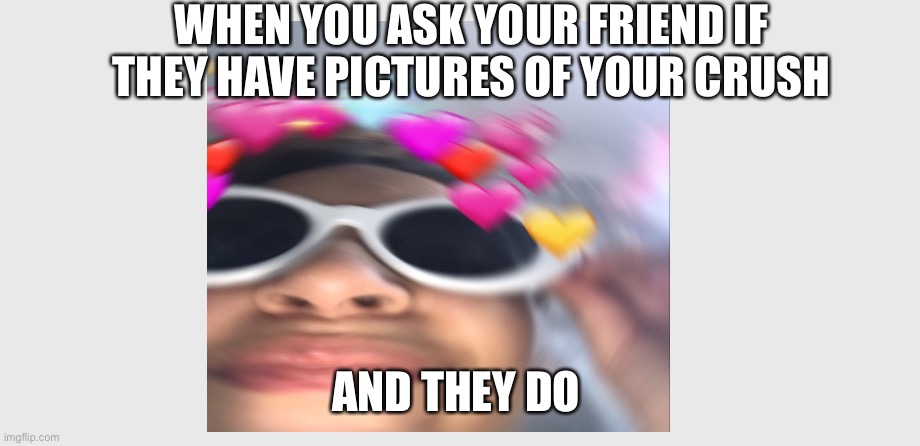 WHEN YOU ASK YOUR FRIEND IF THEY HAVE PICTURES OF YOUR CRUSH; AND THEY DO | made w/ Imgflip meme maker