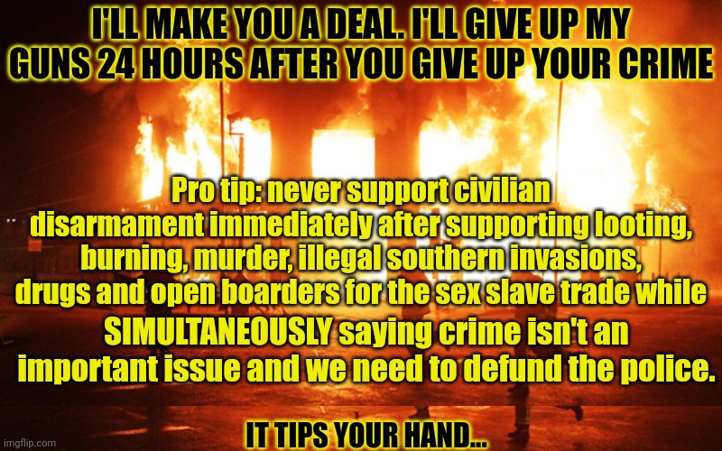 It's a good deal. You should take it ? | I'LL MAKE YOU A DEAL. I'LL GIVE UP MY GUNS 24 HOURS AFTER YOU GIVE UP YOUR CRIME; Pro tip: never support civilian disarmament immediately after supporting looting, burning, murder, illegal southern invasions, drugs and open boarders for the sex slave trade while; SIMULTANEOUSLY saying crime isn't an important issue and we need to defund the police. IT TIPS YOUR HAND... | image tagged in liberal,problems,gun control | made w/ Imgflip meme maker