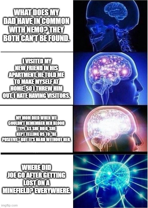 Expanding Brain | WHAT DOES MY DAD HAVE IN COMMON WITH NEMO? THEY BOTH CAN’T BE FOUND. I VISITED MY NEW FRIEND IN HIS APARTMENT. HE TOLD ME TO MAKE MYSELF AT HOME. SO I THREW HIM OUT. I HATE HAVING VISITORS. MY MOM DIED WHEN WE COULDN’T REMEMBER HER BLOOD TYPE. AS SHE DIED, SHE KEPT TELLING US TO “BE POSITIVE,” BUT IT’S HARD WITHOUT HER. WHERE DID JOE GO AFTER GETTING LOST ON A MINEFIELD? EVERYWHERE. | image tagged in memes,expanding brain | made w/ Imgflip meme maker