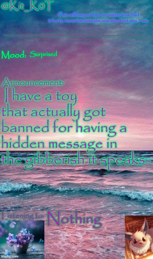 Kit_K0T's announcement template | Surprised; I have a toy that actually got banned for having a hidden message in the gibberish it speaks-; Nothing | image tagged in kit_k0t's announcement template | made w/ Imgflip meme maker