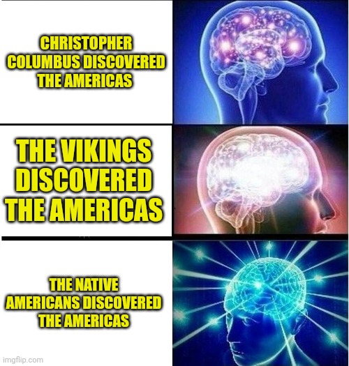 Get Your Facts Straight! THE NATIVE AMERICANS DISCOVERED AMERICA FIRST!!! | CHRISTOPHER COLUMBUS DISCOVERED THE AMERICAS; THE VIKINGS DISCOVERED THE AMERICAS; THE NATIVE AMERICANS DISCOVERED THE AMERICAS | image tagged in expanding brain 3 panels,simothefinlandized,native american,vikings,christopher columbus,discovering america | made w/ Imgflip meme maker