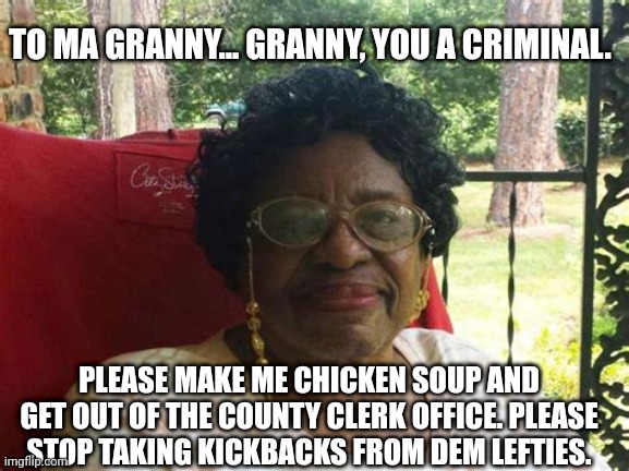 Ma granny | TO MA GRANNY... GRANNY, YOU A CRIMINAL. PLEASE MAKE ME CHICKEN SOUP AND GET OUT OF THE COUNTY CLERK OFFICE. PLEASE STOP TAKING KICKBACKS FROM DEM LEFTIES. | image tagged in granny,the council will decide your fate,funny memes,grandma | made w/ Imgflip meme maker